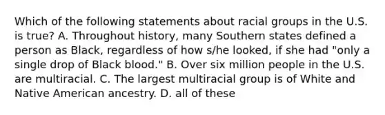 Which of the following statements about racial groups in the U.S. is true? A. Throughout history, many Southern states defined a person as Black, regardless of how s/he looked, if she had "only a single drop of Black blood." B. Over six million people in the U.S. are multiracial. C. The largest multiracial group is of White and Native American ancestry. D. all of these