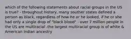 which of the following statements about racial groups in the US is true? - throughout history, many souther states defined a person as black, regardless of how he or he looked, if he or she had only a single drop of "black blood" - over 7 million people in the US are multiracial -the largest multiracial group is of white & American Indian ancestry