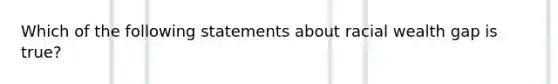 Which of the following statements about racial wealth gap is true?