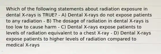 Which of the following statements about radiation exposure in dental X-rays is TRUE? - A) Dental X-rays do not expose patients to any radiation - B) The dosage of radiation in dental X-rays is too low to cause harm - C) Dental X-rays expose patients to levels of radiation equivalent to a chest X-ray - D) Dental X-rays expose patients to higher levels of radiation compared to medical X-rays