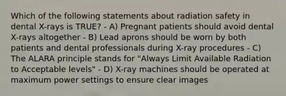 Which of the following statements about radiation safety in dental X-rays is TRUE? - A) Pregnant patients should avoid dental X-rays altogether - B) Lead aprons should be worn by both patients and dental professionals during X-ray procedures - C) The ALARA principle stands for "Always Limit Available Radiation to Acceptable levels" - D) X-ray machines should be operated at maximum power settings to ensure clear images