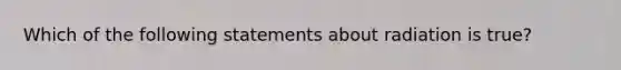 Which of the following statements about radiation is true?