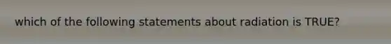 which of the following statements about radiation is TRUE?