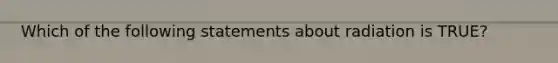 Which of the following statements about radiation is TRUE?