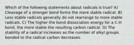 Which of the following statements about radicals is true? A) Cleavage of a stronger bond forms the more stable radical. B) Less stable radicals generally do not rearrange to more stable radicals. C) The higher the bond dissociation energy for a C-H bond, the more stable the resulting carbon radical. D) The stability of a radical increases as the number of alkyl groups bonded to the radical carbon decreases.