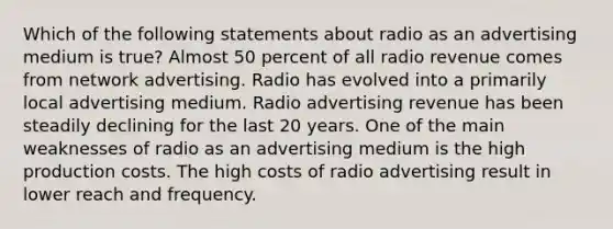 Which of the following statements about radio as an advertising medium is true? Almost 50 percent of all radio revenue comes from network advertising. Radio has evolved into a primarily local advertising medium. Radio advertising revenue has been steadily declining for the last 20 years. One of the main weaknesses of radio as an advertising medium is the high production costs. The high costs of radio advertising result in lower reach and frequency.