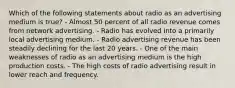 Which of the following statements about radio as an advertising medium is true? - Almost 50 percent of all radio revenue comes from network advertising. - Radio has evolved into a primarily local advertising medium. - Radio advertising revenue has been steadily declining for the last 20 years. - One of the main weaknesses of radio as an advertising medium is the high production costs. - The high costs of radio advertising result in lower reach and frequency.