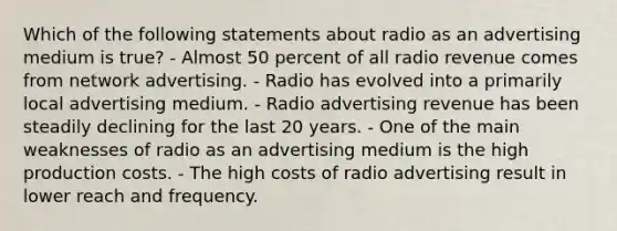 Which of the following statements about radio as an advertising medium is true? - Almost 50 percent of all radio revenue comes from network advertising. - Radio has evolved into a primarily local advertising medium. - Radio advertising revenue has been steadily declining for the last 20 years. - One of the main weaknesses of radio as an advertising medium is the high production costs. - The high costs of radio advertising result in lower reach and frequency.