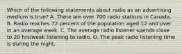 Which of the following statements about radio as an advertising medium is true? A. There are over 700 radio stations in Canada. B. Radio reaches 72 percent of the population aged 12 and over in an average week. C. The average radio listener spends close to 20 hrs/week listening to radio. D. The peak radio listening time is during the night.