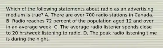 Which of the following statements about radio as an advertising medium is true? A. There are over 700 radio stations in Canada. B. Radio reaches 72 percent of the population aged 12 and over in an average week. C. The average radio listener spends close to 20 hrs/week listening to radio. D. The peak radio listening time is during the night.