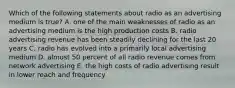 Which of the following statements about radio as an advertising medium is true? A. one of the main weaknesses of radio as an advertising medium is the high production costs B. radio advertising revenue has been steadily declining for the last 20 years C. radio has evolved into a primarily local advertising medium D. almost 50 percent of all radio revenue comes from network advertising E. the high costs of radio advertising result in lower reach and frequency