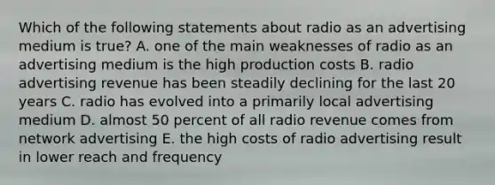 Which of the following statements about radio as an advertising medium is true? A. one of the main weaknesses of radio as an advertising medium is the high production costs B. radio advertising revenue has been steadily declining for the last 20 years C. radio has evolved into a primarily local advertising medium D. almost 50 percent of all radio revenue comes from network advertising E. the high costs of radio advertising result in lower reach and frequency