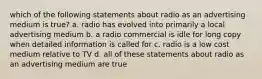 which of the following statements about radio as an advertising medium is true? a. radio has evolved into primarily a local advertising medium b. a radio commercial is idle for long copy when detailed information is called for c. radio is a low cost medium relative to TV d. all of these statements about radio as an advertising medium are true