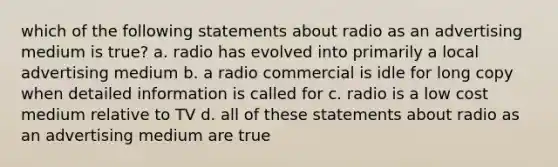 which of the following statements about radio as an advertising medium is true? a. radio has evolved into primarily a local advertising medium b. a radio commercial is idle for long copy when detailed information is called for c. radio is a low cost medium relative to TV d. all of these statements about radio as an advertising medium are true