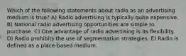 Which of the following statements about radio as an advertising medium is true? A) Radio advertising is typically quite expensive. B) National radio advertising opportunities are simple to purchase. C) One advantage of radio advertising is its flexibility. D) Radio prohibits the use of segmentation strategies. E) Radio is defined as a place-based medium.