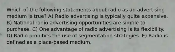 Which of the following statements about radio as an advertising medium is true? A) Radio advertising is typically quite expensive. B) National radio advertising opportunities are simple to purchase. C) One advantage of radio advertising is its flexibility. D) Radio prohibits the use of segmentation strategies. E) Radio is defined as a place-based medium.