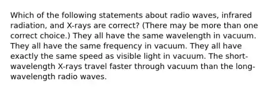 Which of the following statements about radio waves, infrared radiation, and X-rays are correct? (There may be more than one correct choice.) They all have the same wavelength in vacuum. They all have the same frequency in vacuum. They all have exactly the same speed as visible light in vacuum. The short-wavelength X-rays travel faster through vacuum than the long-wavelength radio waves.