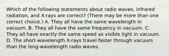 Which of the following statements about radio waves, infrared radiation, and X-rays are correct? (There may be more than one correct choice.) A. They all have the same wavelength in vacuum. B. They all have the same frequency in vacuum. C. They all have exactly the same speed as visible light in vacuum. D. The short-wavelength X-rays travel faster through vacuum than the long-wavelength radio waves.