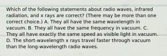 Which of the following statements about radio waves, infrared radiation, and x rays are correct? (There may be <a href='https://www.questionai.com/knowledge/keWHlEPx42-more-than' class='anchor-knowledge'>more than</a> one correct choice.) A. They all have the same wavelength in vacuum. B. They all have the same frequency in vacuum. C. They all have exactly the same speed as visible light in vacuum. D. The short-wavelength x rays travel faster through vacuum than the long-wavelength radio waves.