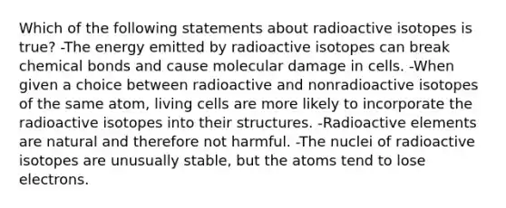 Which of the following statements about radioactive isotopes is true? -The energy emitted by radioactive isotopes can break chemical bonds and cause molecular damage in cells. -When given a choice between radioactive and nonradioactive isotopes of the same atom, living cells are more likely to incorporate the radioactive isotopes into their structures. -Radioactive elements are natural and therefore not harmful. -The nuclei of radioactive isotopes are unusually stable, but the atoms tend to lose electrons.