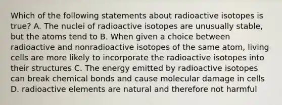 Which of the following statements about radioactive isotopes is true? A. The nuclei of radioactive isotopes are unusually stable, but the atoms tend to B. When given a choice between radioactive and nonradioactive isotopes of the same atom, living cells are more likely to incorporate the radioactive isotopes into their structures C. The energy emitted by radioactive isotopes can break chemical bonds and cause molecular damage in cells D. radioactive elements are natural and therefore not harmful