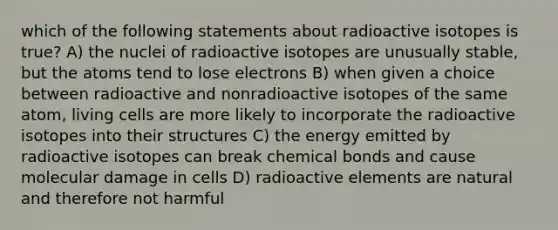 which of the following statements about radioactive isotopes is true? A) the nuclei of radioactive isotopes are unusually stable, but the atoms tend to lose electrons B) when given a choice between radioactive and nonradioactive isotopes of the same atom, living cells are more likely to incorporate the radioactive isotopes into their structures C) the energy emitted by radioactive isotopes can break chemical bonds and cause molecular damage in cells D) radioactive elements are natural and therefore not harmful