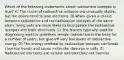 Which of the following statements about radioactive isotopes is true? A) The nuclei of radioactive isotopes are unusually stable, but the atoms tend to lose electrons. B) When given a choice between radioactive and nonradioactive isotopes of the same atom, living cells are more likely to incorporate the radioactive isotopes into their structures. C) The tracers typically used for diagnosing medical problems remain radioactive in the body for a number of years, but give off very low levels of radioactive energy. D) The energy emitted by radioactive isotopes can break chemical bonds and cause molecular damage in cells. E) Radioactive elements are natural and therefore not harmful.