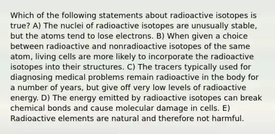 Which of the following statements about radioactive isotopes is true? A) The nuclei of radioactive isotopes are unusually stable, but the atoms tend to lose electrons. B) When given a choice between radioactive and nonradioactive isotopes of the same atom, living cells are more likely to incorporate the radioactive isotopes into their structures. C) The tracers typically used for diagnosing medical problems remain radioactive in the body for a number of years, but give off very low levels of radioactive energy. D) The energy emitted by radioactive isotopes can break chemical bonds and cause molecular damage in cells. E) Radioactive elements are natural and therefore not harmful.