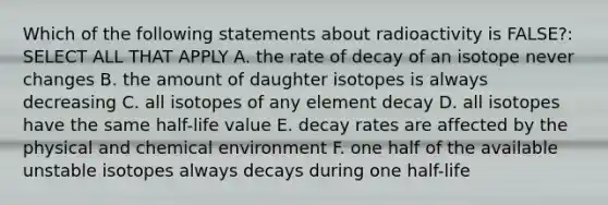 Which of the following statements about radioactivity is FALSE?: SELECT ALL THAT APPLY A. the rate of decay of an isotope never changes B. the amount of daughter isotopes is always decreasing C. all isotopes of any element decay D. all isotopes have the same half-life value E. decay rates are affected by the physical and chemical environment F. one half of the available unstable isotopes always decays during one half-life