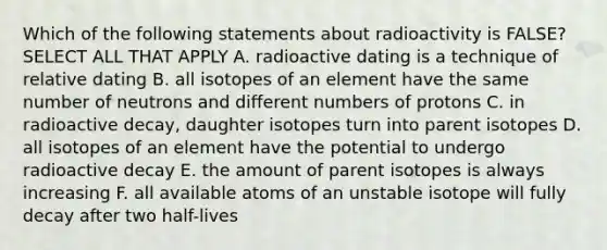 Which of the following statements about radioactivity is FALSE? SELECT ALL THAT APPLY A. radioactive dating is a technique of relative dating B. all isotopes of an element have the same number of neutrons and different numbers of protons C. in radioactive decay, daughter isotopes turn into parent isotopes D. all isotopes of an element have the potential to undergo radioactive decay E. the amount of parent isotopes is always increasing F. all available atoms of an unstable isotope will fully decay after two half-lives