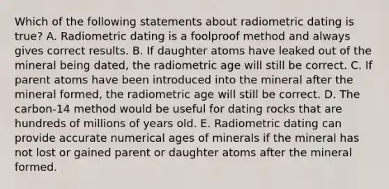 Which of the following statements about radiometric dating is true? A. Radiometric dating is a foolproof method and always gives correct results. B. If daughter atoms have leaked out of the mineral being dated, the radiometric age will still be correct. C. If parent atoms have been introduced into the mineral after the mineral formed, the radiometric age will still be correct. D. The carbon-14 method would be useful for dating rocks that are hundreds of millions of years old. E. Radiometric dating can provide accurate numerical ages of minerals if the mineral has not lost or gained parent or daughter atoms after the mineral formed.