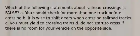 Which of the following statements about railroad crossings is FALSE? a. You should check for more than one track before crossing b. it is wise to shift gears when crossing railroad tracks c. you must yield to crossing trains d. do not start to cross if there is no room for your vehicle on the opposite side.