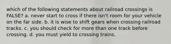 which of the following statements about railroad crossings is FALSE? a. never start to cross if there isn't room for your vehicle on the far side. b. it is wise to shift gears when crossing railroad tracks. c. you should check for more than one track before crossing. d. you must yield to crossing trains.