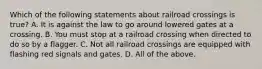 Which of the following statements about railroad crossings is true? A. It is against the law to go around lowered gates at a crossing. B. You must stop at a railroad crossing when directed to do so by a flagger. C. Not all railroad crossings are equipped with flashing red signals and gates. D. All of the above.