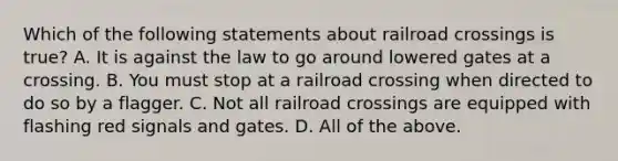 Which of the following statements about railroad crossings is true? A. It is against the law to go around lowered gates at a crossing. B. You must stop at a railroad crossing when directed to do so by a flagger. C. Not all railroad crossings are equipped with flashing red signals and gates. D. All of the above.