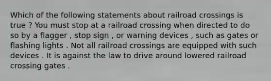 Which of the following statements about railroad crossings is true ? You must stop at a railroad crossing when directed to do so by a flagger , stop sign , or warning devices , such as gates or flashing lights . Not all railroad crossings are equipped with such devices . It is against the law to drive around lowered railroad crossing gates .