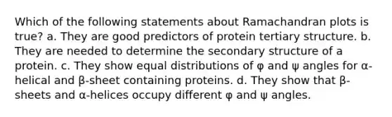 Which of the following statements about Ramachandran plots is true? a. They are good predictors of protein tertiary structure. b. They are needed to determine the secondary structure of a protein. c. They show equal distributions of φ and ψ angles for α-helical and β-sheet containing proteins. d. They show that β-sheets and α-helices occupy different φ and ψ angles.