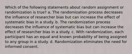 Which of the following statements about random assignment or randomization is true? a. The randomization process decreases the influence of researcher bias but can increase the effect of systematic bias in a study. b. The randomization process decreases the influence of systematic bias but can increase the effect of researcher bias in a study. с. With randomization, each participant has an equal and known probability of being assigned to any group in a study. d. Randomization eliminates the need for informed consent.