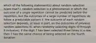 which of the following statement(s) about random selection is/are true? I. random selection is a phenomenon in which the outcome of a single repetition cannot be predicted before the repetition, but the outcomes of a large number of repetitions do follow a predictable pattern II. the outcome of each random selection depends, at least in part, on the outcomes of previous random selections III. when randomly selecting digits (0 through 9 inclusive), if the digit 7 has been selected three times in a row, then 7 has the same chance of being selected on the fourth iteration