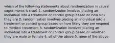 which of the following statements about randomization in causal experiments is true? 1. randomization involves placing an individual into a treatment or control group based on how sick they are 2. randomization involves placing an individual into a treatment or control group based on how likely they are respond to medical treatment 3. randomization involves placing an individual into a treatment or control group based on whether they are male or female 4. all of the above 5. none of the above