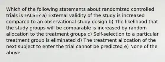 Which of the following statements about randomized controlled trials is FALSE? a) External validity of the study is increased compared to an observational study design b) The likelihood that the study groups will be comparable is increased by random allocation to the treatment groups c) Self-selection to a particular treatment group is eliminated d) The treatment allocation of the next subject to enter the trial cannot be predicted e) None of the above