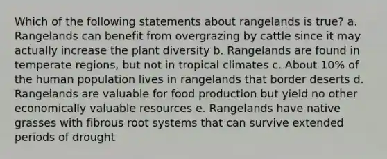 Which of the following statements about rangelands is true? a. Rangelands can benefit from overgrazing by cattle since it may actually increase the plant diversity b. Rangelands are found in temperate regions, but not in tropical climates c. About 10% of the human population lives in rangelands that border deserts d. Rangelands are valuable for food production but yield no other economically valuable resources e. Rangelands have native grasses with fibrous root systems that can survive extended periods of drought