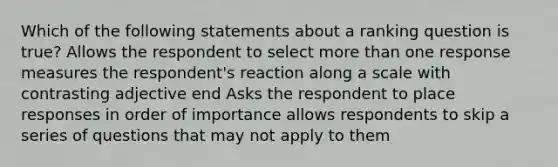 Which of the following statements about a ranking question is true? Allows the respondent to select more than one response measures the respondent's reaction along a scale with contrasting adjective end Asks the respondent to place responses in order of importance allows respondents to skip a series of questions that may not apply to them