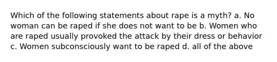 Which of the following statements about rape is a myth? a. No woman can be raped if she does not want to be b. Women who are raped usually provoked the attack by their dress or behavior c. Women subconsciously want to be raped d. all of the above