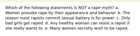 Which of the following statements is NOT a rape myth? a. Women provoke rape by their appearance and behavior. b. The reason most rapists commit sexual battery is for power. c. Only bad girls get raped. d. Any healthy woman can resist a rapist if she really wants to. e. Many women secretly wish to be raped.