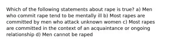 Which of the following statements about rape is true? a) Men who commit rape tend to be mentally ill b) Most rapes are committed by men who attack unknown women c) Most rapes are committed in the context of an acquaintance or ongoing relationship d) Men cannot be raped