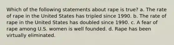 Which of the following statements about rape is true? a. The rate of rape in the United States has tripled since 1990. b. The rate of rape in the United States has doubled since 1990. c. A fear of rape among U.S. women is well founded. d. Rape has been virtually eliminated.