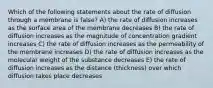 Which of the following statements about the rate of diffusion through a membrane is false? A) the rate of diffusion increases as the surface area of the membrane decreases B) the rate of diffusion increases as the magnitude of concentration gradient increases C) the rate of diffusion increases as the permeability of the membrane increases D) the rate of diffusion increases as the molecular weight of the substance decreases E) the rate of diffusion increases as the distance (thickness) over which diffusion takes place decreases