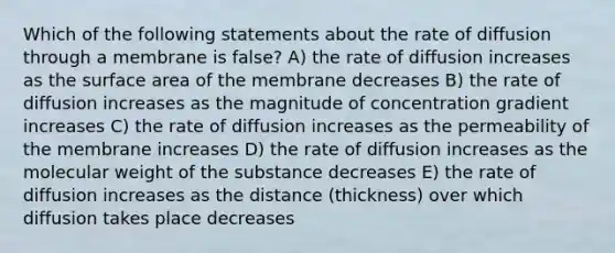 Which of the following statements about the rate of diffusion through a membrane is false? A) the rate of diffusion increases as the surface area of the membrane decreases B) the rate of diffusion increases as the magnitude of concentration gradient increases C) the rate of diffusion increases as the permeability of the membrane increases D) the rate of diffusion increases as the molecular weight of the substance decreases E) the rate of diffusion increases as the distance (thickness) over which diffusion takes place decreases