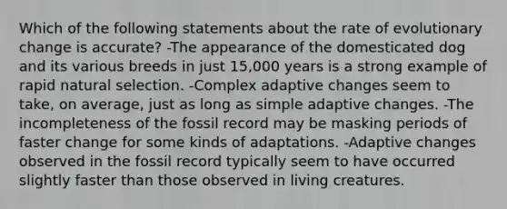 Which of the following statements about the rate of evolutionary change is accurate? -The appearance of the domesticated dog and its various breeds in just 15,000 years is a strong example of rapid natural selection. -Complex adaptive changes seem to take, on average, just as long as simple adaptive changes. -The incompleteness of the fossil record may be masking periods of faster change for some kinds of adaptations. -Adaptive changes observed in the fossil record typically seem to have occurred slightly faster than those observed in living creatures.